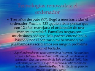 Tecnologías renovadas: el ordenador Tres años después (97), llegó a nuestras vidas el ordenador  Pentium 133  ,¿quien iba a pensar que con 12 años manejaría el ordenador de una manera increíble?. Pantallas negras con muchísimos códigos. Mis padres entendían lo básico y por el contrario mi hermano y yo jugábamos y escribíamos sin ningún problema con el teclado. Aquel ordenador no tenía conexión a Internet. No tuvimos acceso a Internet hasta el año 2000 cuando cambiamos de ordenador. Era una conexión de baja velocidad (56k). Nos cobraban por horas, así que el horario de utilización era bastante limitado. Mas tarde llego la tarifa plana, pero los precios eran muy caros. 
