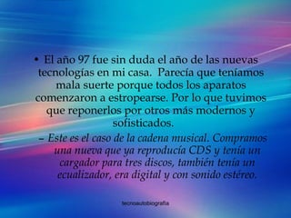 El año 97 fue sin duda el año de las nuevas tecnologías en mi casa.  Parecía que teníamos mala suerte porque todos los aparatos comenzaron a estropearse. Por lo que tuvimos que reponerlos por otros más modernos y sofisticados. Este es el caso de la cadena musical. Compramos una nueva que ya reproducía CDS y tenía un cargador para tres discos, también tenía un ecualizador, era digital y con sonido estéreo. 
