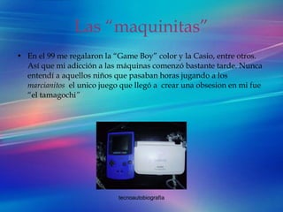 Las “maquinitas” En el 99 me regalaron la “Game Boy” color y la Casio, entre otros. Así que mi adicción a las máquinas comenzó bastante tarde. Nunca entendí a aquellos niños que pasaban horas jugando a los  marcianitos  el unico juego que llegó a  crear una obsesion en mi fue “el tamagochi ” 