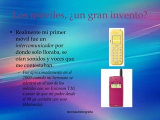 Los móviles, ¿un gran invento? Realmente mi primer móvil fue un  intercomunicador  por donde solo lloraba, se oían sonidos y voces que me contestaban. Fue aproximadamente en el 2000 cuando mi hermano se adentró en el uso de los móviles con un Ericsson T10, a pesar de que mi padre desde el 98 ya contaba con uno (Motorola).  