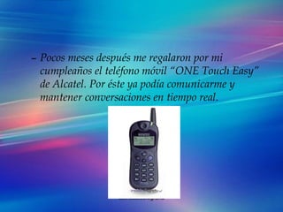 Pocos meses después me regalaron por mi cumpleaños el teléfono móvil “ONE Touch Easy” de Alcatel. Por éste ya podía comunicarme y mantener conversaciones en tiempo real. 