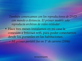 También comenzamos con los reproductores de DVD con mando a distancia. El primer modelo solo reproducía archivos de video estándar . Hace tres meses instalamos en mi casa la conexión a Internet wifi, para poder conectarnos desde los portátiles en las habitaciones.  Mi primer portátil fue en 1º de carrera (2006) 