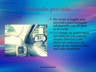 Vehiculo privado Sin duda el regalo más preciado para cualquier adolescente con 18 años es el coche.  La ventaja de poder tener un vehículo privado da mucha libertad y sin duda sus mejoras a lo largo de los últimos años han sido increíbles. 