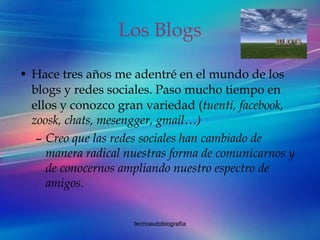 Los Blogs Hace tres años me adentré en el mundo de los blogs y redes sociales. Paso mucho tiempo en ellos y conozco gran variedad ( tuenti, facebook, zoosk, chats, mesengger, gmail…) Creo que las redes sociales han cambiado de manera radical nuestras forma de comunicarnos y de conocernos ampliando nuestro espectro de amigos. 