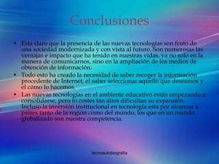 Conclusiones Esta claro que la presencia de las nuevas tecnologías son fruto de una sociedad modernizada y con vista al futuro. Son numerosas las ventajas e impacto que ha tenido en nuestras vidas, ya no solo en la manera de comunicarnos, sino en la ampliación de los medios de obtención de información.  Todo esto ha creado la necesidad de saber recoger la información procedente de Internet, el saber seleccionar aquello que deseamos y el cómo lo hacemos. Las nuevas tecnologías en el ambiente educativo están empezando a consolidarse, pero lo costes tan altos dificultan su expansión. Incluso la inversión institucional en tecnología esta por alcanzar a países tanto de la región como del mundo, los que en un mundo globalizado son nuestra competencia. 