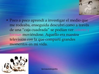 Poco a poco aprendí a investigar el medio que me rodeaba, enseguida descubrí como a través de una “caja cuadrada” se podían ver  colores y formas  moviéndose. Aquello era nuestra televisión con la que compartí grandes momentos en mi vida. 