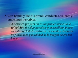 Con Bambi y Heidi aprendí conductas, valores y emociones increíbles.  A pesar de que para mí en un primer momento la  televisión  fue algo novedoso y maravilloso, poco a poco deduje todo lo contrario. El mando a distancia no funcionaba y la calidad de la imagen no era tan buena. 