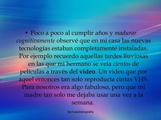 Poco a poco al cumplir años y  madurar cognitivamente  observé que en mi casa las nuevas tecnologías estaban completamente instaladas. Por ejemplo recuerdo aquellas tardes lluviosas en las que mi hermano se veía  cientos  de películas a través del  video . Un video que por aquel entonces tan solo reproducía cintas VHS. Para nosotros era algo fabuloso, pero que mi madre tan solo me dejaba usar una vez a la semana .  