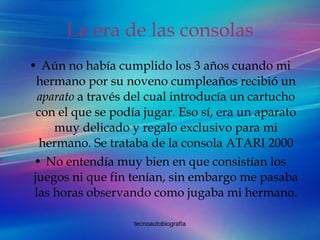 La era de las consolas Aún no había cumplido los 3 años cuando mi hermano por su noveno cumpleaños recibió un  aparato  a través del cual introducía un cartucho con el que se podía jugar. Eso sí, era un aparato muy delicado y regalo exclusivo para mi hermano. Se trataba de la consola ATARI 2000 No entendía muy bien en que consistían los juegos ni que fin tenían, sin embargo me pasaba las horas observando como jugaba mi hermano. 
