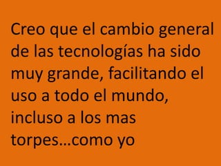 Creo que el cambio general de las tecnologías ha sido muy grande, facilitando el uso a todo el mundo, incluso a los mas torpes…como yo