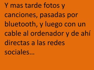 	Y mas tarde fotos y canciones, pasadas por bluetooth, y luego con un cable al ordenador y de ahí directas a las redes sociales…