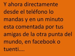 	Y ahora directamente desde el teléfono lo mandas y en un minuto esta comentada por tus amigas de la otra punta del mundo, en facebook o tuenti….
