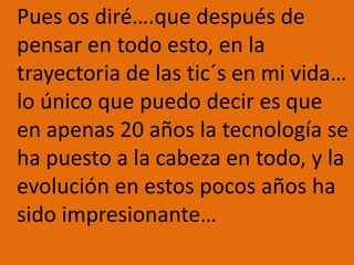 	Pues os diré….que después de pensar en todo esto, en la trayectoria de las tic´s en mi vida… lo único que puedo decir es que en apenas 20 años la tecnología se ha puesto a la cabeza en todo, y la evolución en estos pocos años ha sido impresionante…