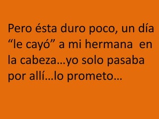 	Pero ésta duro poco, un día “le cayó” a mi hermana  en la cabeza…yo solo pasaba por allí…lo prometo…