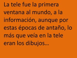 	La tele fue la primera ventana al mundo, a la información, aunque por estas épocas de antaño, lo más que veía en la tele eran los dibujos…