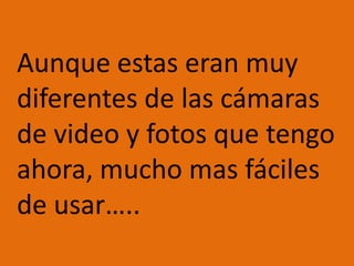 Aunque estas eran muy diferentes de las cámaras de video y fotos que tengo ahora, mucho mas fáciles de usar…..