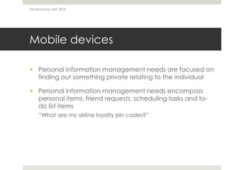 David Lamas, ULP, 2010




Mobile devices

 Personal information management needs are focused on
  finding out something private relating to the individual

 Personal information management needs encompass
  personal items, friend requests, scheduling tasks and to-
  do list items
     “What are my airline loyalty pin codes?”
 