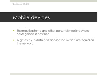 David Lamas, ULP, 2010




Mobile devices

 The mobile phone and other personal mobile devices
  have gained a new role

 A gateway to data and applications which are stored on
  the network
 