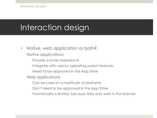 David Lamas, ULP, 2010




Interaction design

 Native, web application or both?
     Native applications
          Provide a richer experience
          Integrate with various operating system features
          Need to be approved in the App Store
     Web applications
          Can be used on a multitude of platforms
          Don’t need to be approved in the App Store
          Functionality is limited, because they only work in the browser
 