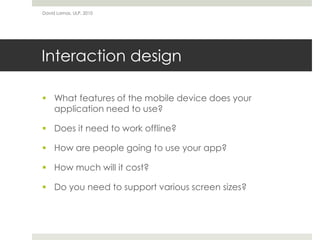 David Lamas, ULP, 2010




Interaction design

 What features of the mobile device does your
  application need to use?

 Does it need to work offline?

 How are people going to use your app?

 How much will it cost?

 Do you need to support various screen sizes?
 