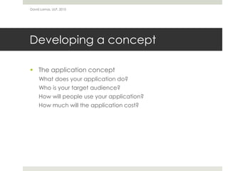 David Lamas, ULP, 2010




Developing a concept

 The application concept
     What does your application do?
     Who is your target audience?
     How will people use your application?
     How much will the application cost?
 