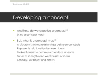 David Lamas, ULP, 2010




Developing a concept

 And how do we describe a concept?
     Using a concept map!

 But, what is a concept map?
     A diagram showing relationships between concepts
     Represents relationships between ideas
     Makes it easier to communicate ideas in teams
     Surfaces strengths and weaknesses of ideas
     Basically, just boxes and arrows
 