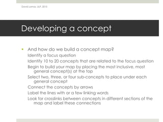 David Lamas, ULP, 2010




Developing a concept

 And how do we build a concept map?
     Identify a focus question
     Identify 10 to 20 concepts that are related to the focus question
     Begin to build your map by placing the most inclusive, most
        general concept(s) at the top
     Select two, three, or four sub-concepts to place under each
        general concept
     Connect the concepts by arrows
     Label the lines with or a few linking words
     Look for crosslinks between concepts in different sections of the
        map and label these connections
 