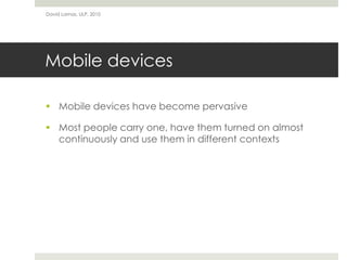 David Lamas, ULP, 2010




Mobile devices

 Mobile devices have become pervasive

 Most people carry one, have them turned on almost
  continuously and use them in different contexts
 