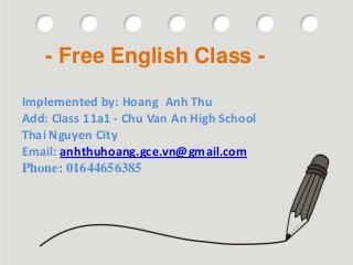 - Free English Class -

Implemented by: Hoang Anh Project:
                             Thu
Add: Class 11a1 - Chu-Van An High School Class -
                       Free English
Thai Nguyen City
                       Name: Hoang Anh Thu
Email: anhthuhoang.gce.vn@gmail.com
Phone: 01644656385 11a1 – Chu Van An High School
             Class:
                       28 / 10 / 2012
 