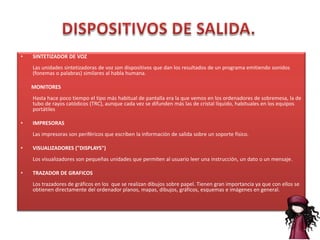 •   SINTETIZADOR DE VOZ
    Las unidades sintetizadoras de voz son dispositivos que dan los resultados de un programa emitiendo sonidos
    (fonemas o palabras) similares al habla humana.

    MONITORES
    Hasta hace poco tiempo el tipo más habitual de pantalla era la que vemos en los ordenadores de sobremesa, la de
    tubo de rayos catódicos (TRC), aunque cada vez se difunden más las de cristal líquido, habituales en los equipos
    portátiles

•   IMPRESORAS
    Las impresoras son periféricos que escriben la información de salida sobre un soporte físico.

•   VISUALIZADORES ("DISPLAYS")
    Los visualizadores son pequeñas unidades que permiten al usuario leer una instrucción, un dato o un mensaje.

•   TRAZADOR DE GRAFICOS
    Los trazadores de gráficos en los que se realizan dibujos sobre papel. Tienen gran importancia ya que con ellos se
    obtienen directamente del ordenador planos, mapas, dibujos, gráficos, esquemas e imágenes en general.
 