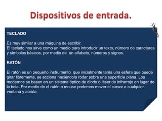 TECLADO

Es muy similar a una máquina de escribir.
El teclado nos sirve como un medio para introducir un texto, número de caracteres
y símbolos básicos, por medio de un alfabeto, números y signos.

RATÓN

El ratón es un pequeño instrumento que inicialmente tenía una esfera que puede
girar libremente, se acciona haciéndola rodar sobre una superficie plana. Los
modernos se basan en un sistema óptico de diodo o láser de infrarrojo en lugar de
la bola. Por medio de el ratón o mouse podemos mover el cursor a cualquier
ventana y abrirla
 