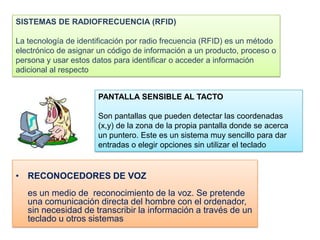 SISTEMAS DE RADIOFRECUENCIA (RFID)

La tecnología de identificación por radio frecuencia (RFID) es un método
electrónico de asignar un código de información a un producto, proceso o
persona y usar estos datos para identificar o acceder a información
adicional al respecto


                      PANTALLA SENSIBLE AL TACTO

                      Son pantallas que pueden detectar las coordenadas
                      (x,y) de la zona de la propia pantalla donde se acerca
                      un puntero. Este es un sistema muy sencillo para dar
                      entradas o elegir opciones sin utilizar el teclado


• RECONOCEDORES DE VOZ
   es un medio de reconocimiento de la voz. Se pretende
   una comunicación directa del hombre con el ordenador,
   sin necesidad de transcribir la información a través de un
   teclado u otros sistemas
 