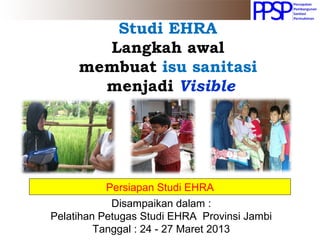 Studi EHRA
Langkah awal
membuat isu sanitasi
menjadi Visible
Persiapan Studi EHRA
Disampaikan dalam :
Pelatihan Petugas Studi EHRA Provinsi Jambi
Tanggal : 24 - 27 Maret 2013
 