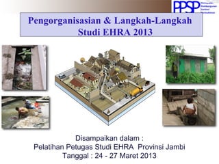 Pengorganisasian & Langkah-Langkah
Studi EHRA 2013
Disampaikan dalam :
Pelatihan Petugas Studi EHRA Provinsi Jambi
Tanggal : 24 - 27 Maret 2013
 