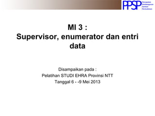 MI 3 :
Supervisor, enumerator dan entri
data
Disampaikan pada :
Pelatihan STUDI EHRA Provinsi NTT
Tanggal 6 - -9 Mei 2013
 