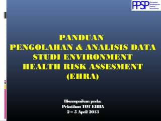 PANDUAN
PENGOLAHAN & ANALISIS DATA
STUDI ENVIRONMENT
HEALTH RISK ASSESMENT
(EHRA)
Disampaikan pada:Disampaikan pada:
Pelatihan TOT EHRAPelatihan TOT EHRA
2 – 5 April 20132 – 5 April 2013
 