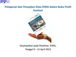 Pelaporan dan Penyajian Data EHRA dalam Buku Putih
Sanitasi
Disampaikan pada Pelatihan EHRA,
Tanggal 9 – 12 April 2013
 