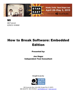 MI
AM Tutorial
4/29/13 8:30AM

How to Break Software: Embedded
Edition
Presented by:
Jon Hagar
Independent Test Consultant

Brought to you by:

340 Corporate Way, Suite 300, Orange Park, FL 32073
888-268-8770 ∙ 904-278-0524 ∙ sqeinfo@sqe.com ∙ www.sqe.com

 