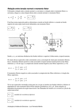 Introdução à Análise de Estruturas – Luiz Fernando Martha 41
Relação entre tensão normal e momento fletor
Utilizando a relação entre a tensão normal e a curvatura e a relação entre o momento fletor e a
curvatura, chega-se a uma relação direta entre a tensão normal e o momento fletor:
ρ
σ
y
Ex
−
= e
EI
M
=
ρ
1
⇒
I
yM
x
⋅
−=σ
Com base nesta expressão pode-se determinar a tensão no bordo inferior e a tensão no bordo
superior de uma seção transversal submetida a um momento fletor:
I
yM i
i
⋅
=σ e
I
yM s
s
⋅
−=σ
Sendo yi e ys as máximas distâncias dos bordos inferior e superior à linha neutra, respectivamente.
Os sinais dessas expressões estão consistentes com a convenção de sinais para momentos fletores.
Isto é, momentos fletores positivos estão associados à tração (tensão normal positiva) das fibras
inferiores (y < 0) da viga e à compressão (tensão normal negativa) das fibras superiores (y > 0):



><
<>
⇒>
0para0
0para0
0
y
y
M
s
i
σ
σ
E momentos fletores negativos estão associados à compressão das fibras inferiores e à tração das
fibras superiores.



>>
<<
⇒<
0para0
0para0
0
y
y
M
s
i
σ
σ
Vê-se nas expressões mostradas acima para σi e σs que as tensões nos bordos inferior e inferior só
dependem do valor momento fletor M das relações geométricas yi/I e ys/I. Estas relações só
dependem da geometria da seção transversal e são chamadas de módulos de resistência à flexão da
seção transversal:
i
i
y
I
W = (módulo de resistência inferior)
s
s
y
I
W = (módulo de resistência superior)
 