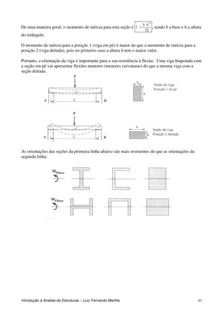 Introdução à Análise de Estruturas – Luiz Fernando Martha 43
De uma maneira geral, o momento de inércia para esta seção é
12
3
hb
I
⋅
= , sendo b a base e h a altura
do retângulo.
O momento de inércia para a posição 1 (viga em pé) é maior do que o momento de inércia para a
posição 2 (viga deitada), pois no primeiro caso a altura h tem o maior valor.
Portanto, a orientação da viga é importante para a sua resistência à flexão. Uma viga biapoiada com
a seção em pé vai apresentar flexões menores (menores curvaturas) do que a mesma viga com a
seção deitada.
As orientações das seções da primeira linha abaixo são mais resistentes do que as orientações da
segunda linha:
 