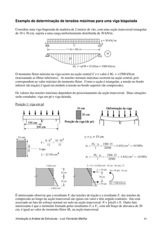 Introdução à Análise de Estruturas – Luiz Fernando Martha 44
Exemplo de determinação de tensões máximas para uma viga biapoiada
Considere uma viga biapoiada de madeira de 2 metros de vão, com uma seção transversal retangular
de 10 x 30 cm, sujeita a uma carga uniformemente distribuída de 30 kN/m.
l = 2m = 200 cm
q = 30 kN/m
MC = +ql2/8 = 15 kNm = 1500 kNcm
M
A BC
O momento fletor máximo na viga ocorre na seção central C e o valor é MC = +1500 kNcm
(tracionando as fibras inferiores). As tensões normais máximas ocorrem na seção central, pois
correspondem ao valor máximo do momento fletor. Como a seção é retangular, a tensão no bordo
inferior (de tração) é igual em módulo à tensão no bordo superior (de compressão).
Os valores das tensões máximas dependem do posicionamento da seção transversal. Duas situações
serão estudadas: viga em pé e viga deitada.
Posição 1: viga em pé
yi = ys = 15 cm
MPa10kN/cm1
22500
151500 2
+=+=
⋅
=
⋅
=
I
yM iC
iσ
MPa10kN/cm1
22500
151500 2
−=−=
⋅
−=
⋅
−=
I
yM sC
sσ
1 kN/cm2
1 kN/cm2
15 cm
15 cm
Fc = Ft = (1 kN/cm2 ⋅ 15 cm ⋅ 10 cm) / 2
20 cm
Fc = 75 kN
Ft = 75 kN
M = 75 kN ⋅ 15 cm
M = 1500 kNcm
É interessante observar que a resultante Ft das tensões de tração e a resultante Fc das tensões de
compressão ao longo da seção transversal são iguais em valor e têm sentido contrário. Isto está
associado ao fato do esforço normal ser nulo na seção transversal: N = ∫σxdA = 0. Outro fato
interessante é que o momento formado pelas resultantes Ft e Fc, com um braço de alavanca de 20
cm, é igual ao valor do momento fletor MC na seção transversal.
 