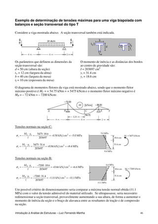 Introdução à Análise de Estruturas – Luiz Fernando Martha 46
Exemplo de determinação de tensões máximas para uma viga biapoiada com
balanços e seção transversal do tipo T
Considere a viga mostrada abaixo. A seção transversal também está indicada.
Os parâmetros que definem as dimensões da
seção transversal são:
d = 50 cm (altura da seção)
tw = 12 cm (largura da alma)
b = 40 cm (largura da mesa)
tf = 10 cm (espessura da mesa)
O momento de inércia e as distâncias dos bordos
ao centro de gravidade são:
I = 203697 cm4
yi = 31.4 cm
ys = 18.6 cm
O diagrama de momentos fletores da viga está mostrado abaixo, sendo que o momento fletor
máximo positivo é MC = + 54.75 kNm = + 5475 kNcm e o momento fletor máximo negativo é
MB = – 72 kNm = – 7200 kNcm:
[kNm]M
A B C E F
Tensões normais na seção C:
MPa0.5kN/cm50.0
203697
6.185475 2
−=−=
⋅
−=
⋅
−=
I
yM sC
sσ
MPa4.8kN/cm84.0
203697
4.315475 2
+=+=
⋅
=
⋅
=
I
yM iC
iσ
8.4 MPa
31.4 cm
18.6 cm
5.0 MPa
MC = 5475 kNcm
Tensões normais na seção B:
MPa6.6kN/cm66.0
203697
6.187200 2
+=+=
⋅−
−=
⋅
−=
I
yM sB
sσ
MPa1.11kN/cm11.1
203697
4.317200 2
−=−=
⋅−
=
⋅
=
I
yM iB
iσ
11.1 MPa
31.4 cm
18.6 cm
6.6 MPa
MB = 7200 kNcm
Um possível critério de dimensionamento seria comparar a máxima tensão normal obtida (11.1
MPa) com o valor da tensão admissível do material utilizado. Se ultrapassasse, seria necessário
redimensionar a seção transversal, provavelmente aumentando a sua altura, de forma a aumentar o
momento de inércia da seção e o braço de alavanca entre as resultantes de tração e de compressão
na seção.
 