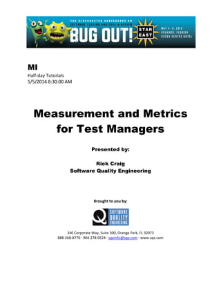 MI
Half-day Tutorials
5/5/2014 8:30:00 AM
Measurement and Metrics
for Test Managers
Presented by:
Rick Craig
Software Quality Engineering
Brought to you by:
340 Corporate Way, Suite 300, Orange Park, FL 32073
888-268-8770 ∙ 904-278-0524 ∙ sqeinfo@sqe.com ∙ www.sqe.com
 