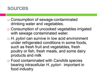 sources
 Consumption of sewage-contaminated
drinking water and vegetables.
 Consumption of uncooked vegetables irrigated
with sewage contaminated water.
 H. pylori can survive in low acid environment
under refrigerated conditions in some foods,
such as fresh fruit and vegetables, fresh
poultry or fish, fresh meats, and some dairy
products and milk
 Food contaminated with Candida species
bearing intracellular H. pylori- important in
food industry
 