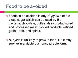 Food to be avoided
 Foods to be avoided in any H. pylori diet are
those sugar which can be used by the
bacteria, chocolate, coffee, dairy products, red
and processed meat, pickled products, refined
grains, salt, and spirits.
 H. pylori is unlikely to grow in food, but it may
survive in a viable but nonculturable form.
 