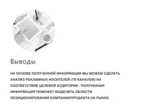 НА ОСНОВЕ ПОЛУЧЕННОЙ ИНФОРМАЦИИ МЫ МОЖЕМ СДЕЛАТЬ
АНАЛИЗ РЕКЛАМНЫХ НОСИТЕЛЕЙ (ТВ КАНАЛОВ) НА
СООТВЕТСТВИЕ ЦЕЛЕВОЙ АУДИТОРИИ . ПОЛУЧЕННАЯ
ИНФОРМАЦИЯ ПОМОЖЕТ ВЫДЕЛИТЬ ОБЛАСТИ
ПОЗИЦИОНИРОВАНИЯ КОМПАНИИ/ПРОДУКТА НА РЫНКЕ.
Выводы
 