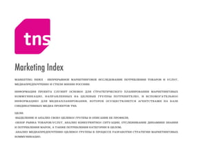 MARKETING INDEX - НЕПРЕРЫВНОЕ МАРКЕТИНГОВОЕ ИССЛЕДОВАНИЕ ПОТРЕБЛЕНИЯ ТОВАРОВ И УСЛУГ,
МЕДИАПРЕДПОЧТЕНИЙ И СТИЛЯ ЖИЗНИ РОССИЯН.
ИНФОРМАЦИЯ ПРОЕКТА СЛУЖИТ ОСНОВОЙ ДЛЯ СТРАТЕГИЧЕСКОГО ПЛАНИРОВАНИЯ МАРКЕТИНГОВЫХ
КОММУНИКАЦИЙ, НАПРАВЛЕННЫХ НА ЦЕЛЕВЫЕ ГРУППЫ ПОТРЕБИТЕЛЕЙ, И ВСПОМОГАТЕЛЬНОЙ
ИНФОРМАЦИЕЙ ДЛЯ МЕДИАПЛАНИРОВАНИЯ, КОТОРОЕ ОСУЩЕСТВЛЯЕТСЯ АГЕНТСТВАМИ НА БАЗЕ
СИНДИКАТИВНЫХ МЕДИА ПРОЕКТОВ TNS.
ЦЕЛИ: 
-ВЫДЕЛЕНИЕ И АНАЛИЗ СВОЕЙ ЦЕЛЕВОЙ ГРУППЫ И ОПИСАНИЕ ЕЕ ПРОФИЛЯ; 
-ОБЗОР РЫНКА ТОВАРОВ/УСЛУГ, АНАЛИЗ КОНКУРЕНТНОЙ СИТУАЦИИ, ОТСЛЕЖИВАНИЕ ДИНАМИКИ ЗНАНИЯ
И ПОТРЕБЛЕНИЯ МАРОК, А ТАКЖЕ ПОТРЕБЛЕНИЯ КАТЕГОРИИ В ЦЕЛОМ; 
-АНАЛИЗ МЕДИАПРЕДПОЧТЕНИЙ ЦЕЛЕВОЙ ГРУППЫ В ПРОЦЕССЕ РАЗРАБОТКИ СТРАТЕГИИ МАРКЕТИНГОВЫХ
КОММУНИКАЦИЙ.
Marketing Index
 