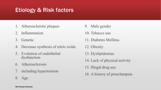 Etiology & Risk factors
1. Atherosclerotic plaques
2. Inflammation
3. Genetic
4. Decrease synthesis of nitric oxide
5. Evolution of endothelial
dysfunction
6. Atherosclerosis
7. including hypertension
8. Age
9. Male gender
10. Tobacco use
11. Diabetes Mellitus
12. Obesity
13. Dyslipidemias
14. Lack of physical activity
15. Illegal drug use
16. A history of preeclampsia
@Dr.Prasad Chinchole
 