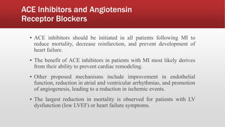 ACE Inhibitors and Angiotensin
Receptor Blockers
▪ ACE inhibitors should be initiated in all patients following MI to
reduce mortality, decrease reinfarction, and prevent development of
heart failure.
▪ The benefit of ACE inhibitors in patients with MI most likely derives
from their ability to prevent cardiac remodeling.
▪ Other proposed mechanisms include improvement in endothelial
function, reduction in atrial and ventricular arrhythmias, and promotion
of angiogenesis, leading to a reduction in ischemic events.
▪ The largest reduction in mortality is observed for patients with LV
dysfunction (low LVEF) or heart failure symptoms.
 