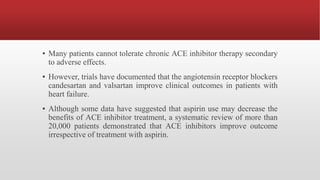 ▪ Many patients cannot tolerate chronic ACE inhibitor therapy secondary
to adverse effects.
▪ However, trials have documented that the angiotensin receptor blockers
candesartan and valsartan improve clinical outcomes in patients with
heart failure.
▪ Although some data have suggested that aspirin use may decrease the
benefits of ACE inhibitor treatment, a systematic review of more than
20,000 patients demonstrated that ACE inhibitors improve outcome
irrespective of treatment with aspirin.
 